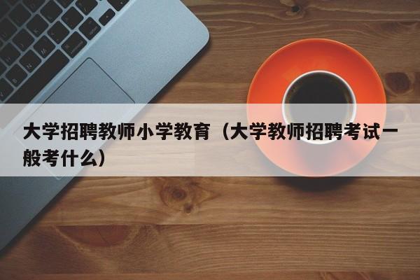 大学招聘教师小学教育（大学教师招聘考试一般考什么）-第1张图片-大学教师招聘
