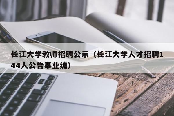 长江大学教师招聘公示（长江大学人才招聘144人公告事业编）-第1张图片-大学教师招聘