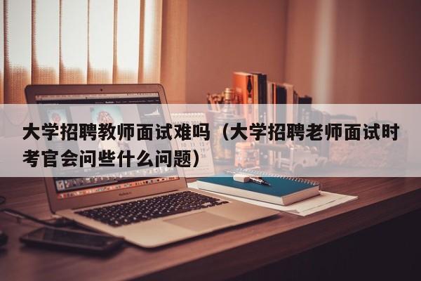 大学招聘教师面试难吗（大学招聘老师面试时考官会问些什么问题）-第1张图片-大学教师招聘