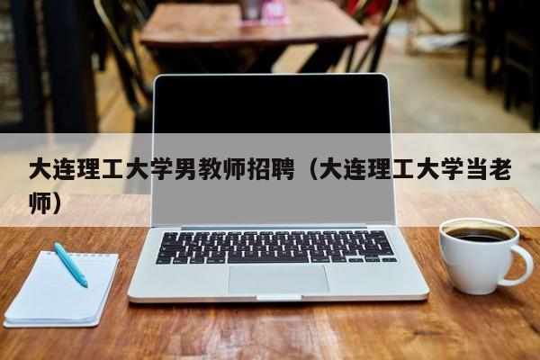 大连理工大学男教师招聘（大连理工大学当老师）-第1张图片-大学教师招聘