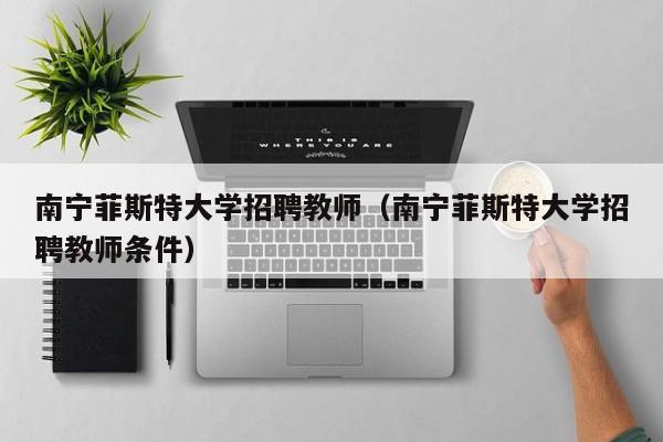 南宁菲斯特大学招聘教师（南宁菲斯特大学招聘教师条件）-第1张图片-大学教师招聘