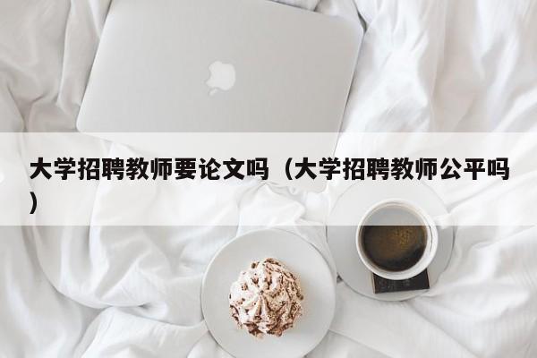 大学招聘教师要论文吗（大学招聘教师公平吗）-第1张图片-大学教师招聘