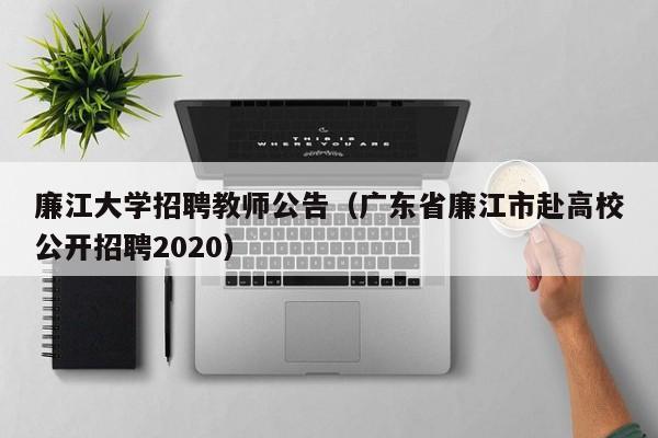 廉江大学招聘教师公告（广东省廉江市赴高校公开招聘2020）-第1张图片-大学教师招聘