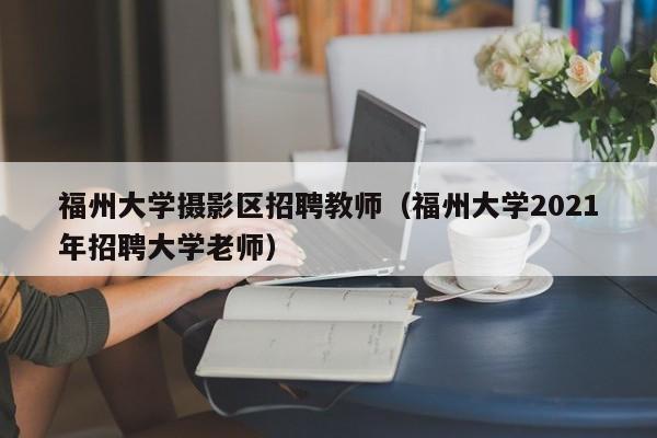 福州大学摄影区招聘教师（福州大学2021年招聘大学老师）-第1张图片-大学教师招聘