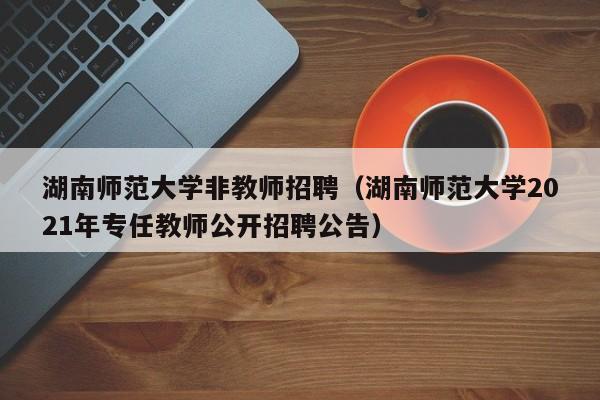 湖南师范大学非教师招聘（湖南师范大学2021年专任教师公开招聘公告）-第1张图片-大学教师招聘