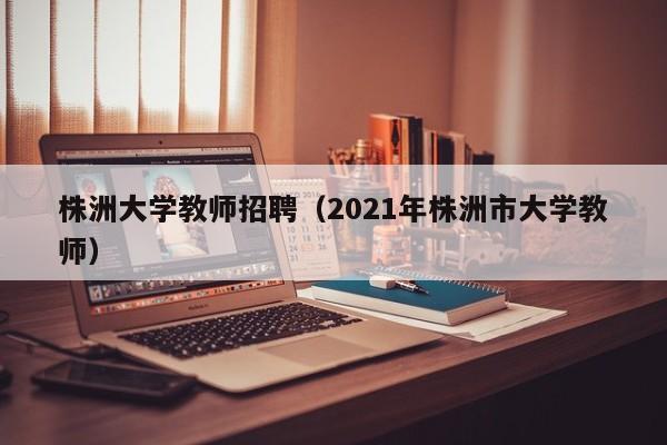 株洲大学教师招聘（2021年株洲市大学教师）-第1张图片-大学教师招聘
