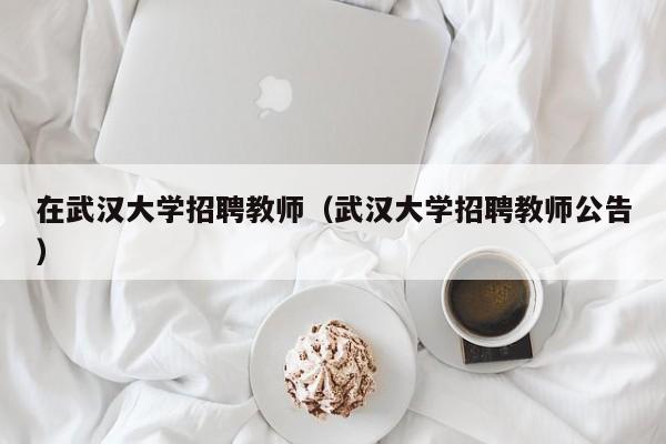 在武汉大学招聘教师（武汉大学招聘教师公告）-第1张图片-大学教师招聘