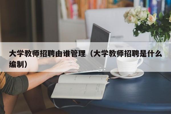 大学教师招聘由谁管理（大学教师招聘是什么编制）-第1张图片-大学教师招聘