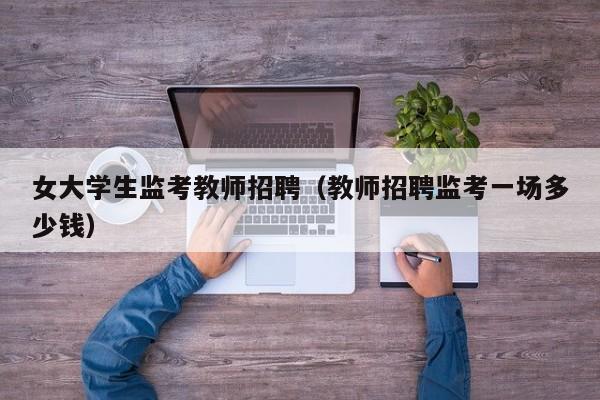 女大学生监考教师招聘（教师招聘监考一场多少钱）-第1张图片-大学教师招聘