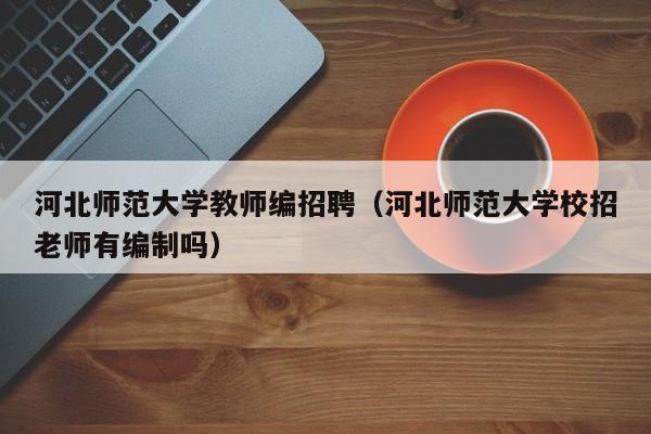 河北师范大学教师编招聘（河北师范大学校招老师有编制吗）-第1张图片-大学教师招聘