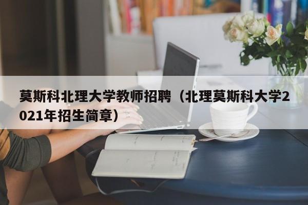 莫斯科北理大学教师招聘（北理莫斯科大学2021年招生简章）-第1张图片-大学教师招聘