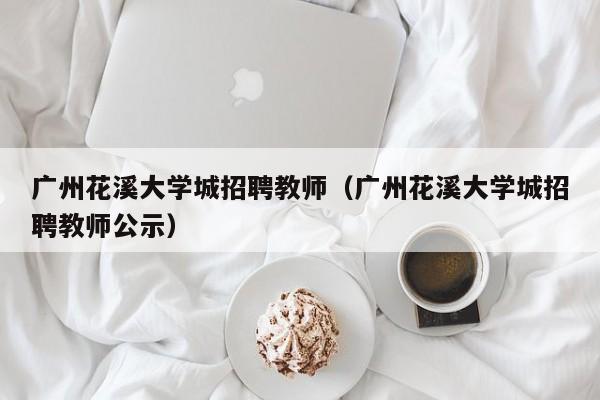 广州花溪大学城招聘教师（广州花溪大学城招聘教师公示）-第1张图片-大学教师招聘