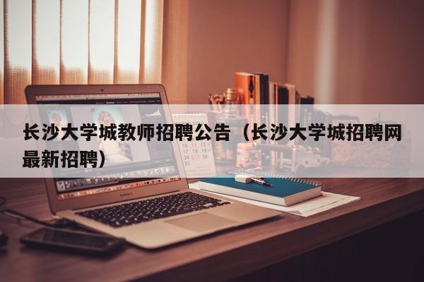 长沙大学城教师招聘公告（长沙大学城招聘网最新招聘）-第1张图片-大学教师招聘