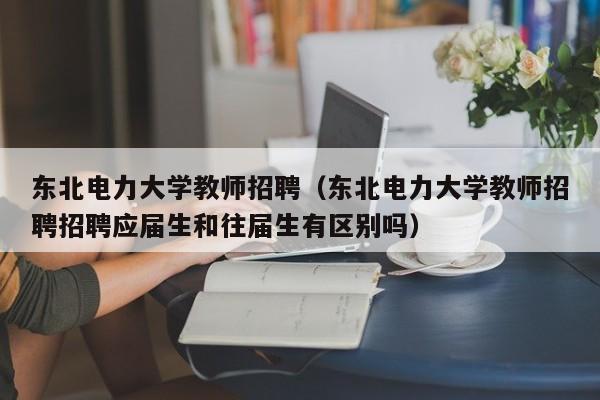 东北电力大学教师招聘（东北电力大学教师招聘招聘应届生和往届生有区别吗）-第1张图片-大学教师招聘