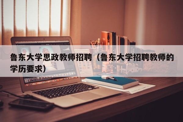 鲁东大学思政教师招聘（鲁东大学招聘教师的学历要求）-第1张图片-大学教师招聘