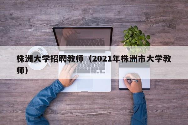 株洲大学招聘教师（2021年株洲市大学教师）-第1张图片-大学教师招聘