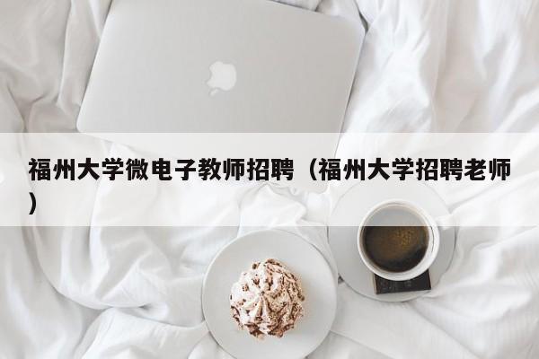 福州大学微电子教师招聘（福州大学招聘老师）-第1张图片-大学教师招聘