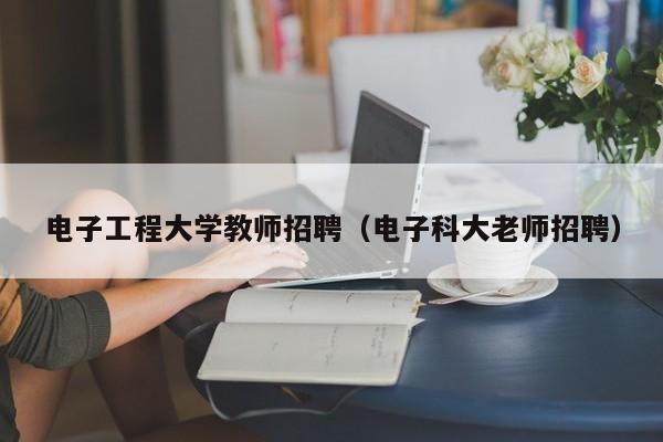 电子工程大学教师招聘（电子科大老师招聘）-第1张图片-大学教师招聘