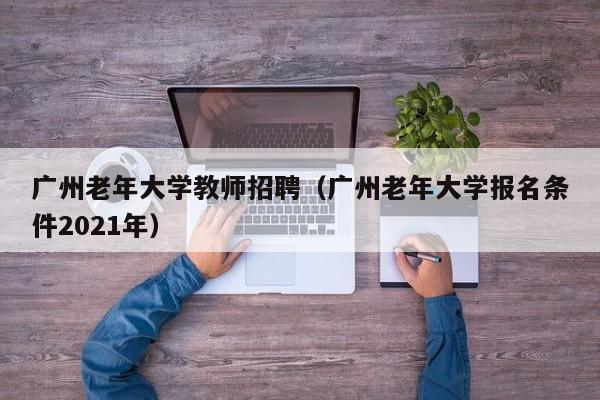 广州老年大学教师招聘（广州老年大学报名条件2021年）-第1张图片-大学教师招聘