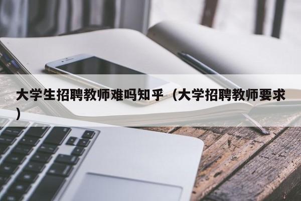 大学生招聘教师难吗知乎（大学招聘教师要求）-第1张图片-大学教师招聘