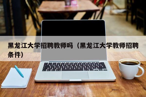 黑龙江大学招聘教师吗（黑龙江大学教师招聘条件）-第1张图片-大学教师招聘
