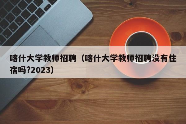 喀什大学教师招聘（喀什大学教师招聘没有住宿吗?2023）-第1张图片-大学教师招聘