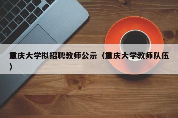 重庆大学拟招聘教师公示（重庆大学教师队伍）-第1张图片-大学教师招聘