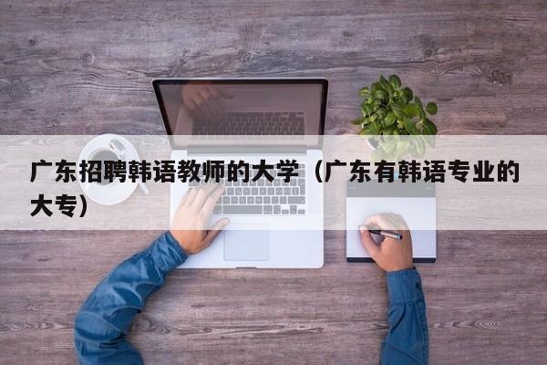 广东招聘韩语教师的大学（广东有韩语专业的大专）-第1张图片-大学教师招聘