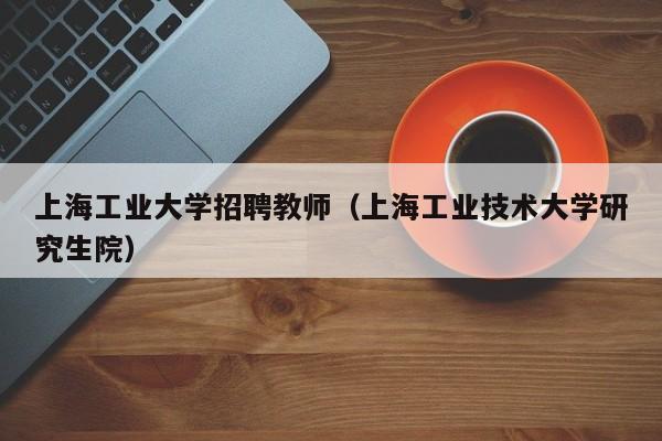 上海工业大学招聘教师（上海工业技术大学研究生院）-第1张图片-大学教师招聘