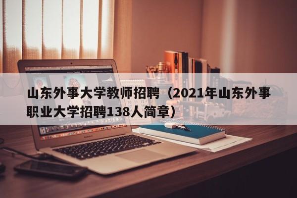 山东外事大学教师招聘（2021年山东外事职业大学招聘138人简章）-第1张图片-大学教师招聘