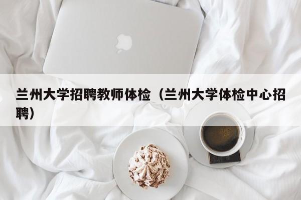 兰州大学招聘教师体检（兰州大学体检中心招聘）-第1张图片-大学教师招聘