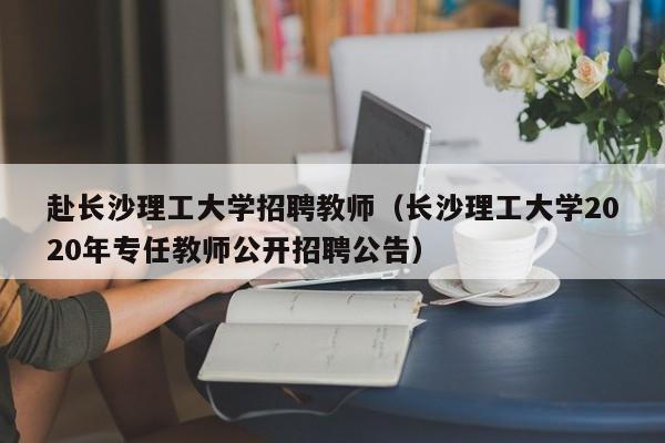 赴长沙理工大学招聘教师（长沙理工大学2020年专任教师公开招聘公告）-第1张图片-大学教师招聘