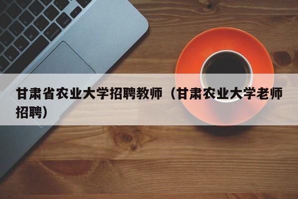 甘肃省农业大学招聘教师（甘肃农业大学老师招聘）-第1张图片-大学教师招聘
