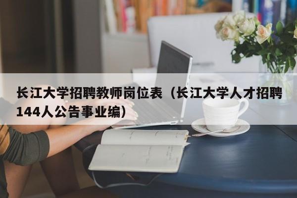 长江大学招聘教师岗位表（长江大学人才招聘144人公告事业编）-第1张图片-大学教师招聘