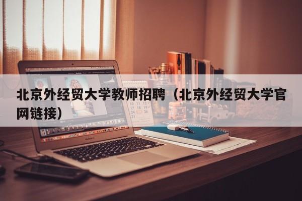 北京外经贸大学教师招聘（北京外经贸大学官网链接）-第1张图片-大学教师招聘