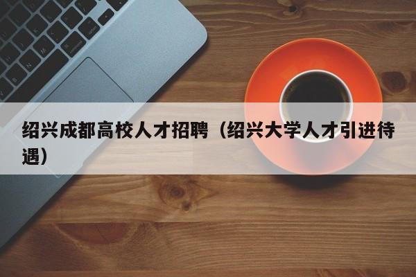 绍兴成都高校人才招聘（绍兴大学人才引进待遇）-第1张图片-大学教师招聘