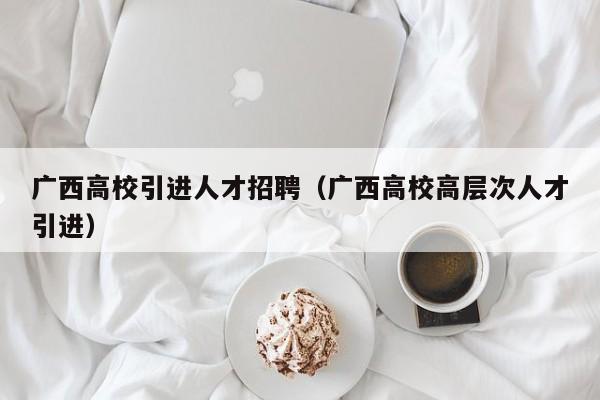 广西高校引进人才招聘（广西高校高层次人才引进）-第1张图片-大学教师招聘