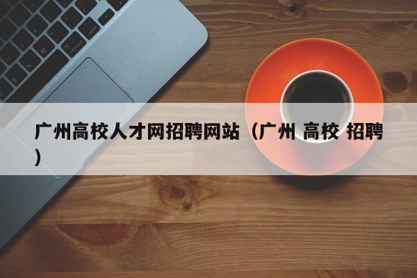 广州高校人才网招聘网站（广州 高校 招聘）-第1张图片-大学教师招聘