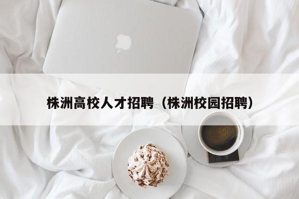 株洲高校人才招聘（株洲校园招聘）-第1张图片-大学教师招聘