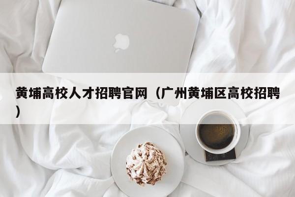 黄埔高校人才招聘官网（广州黄埔区高校招聘）-第1张图片-大学教师招聘