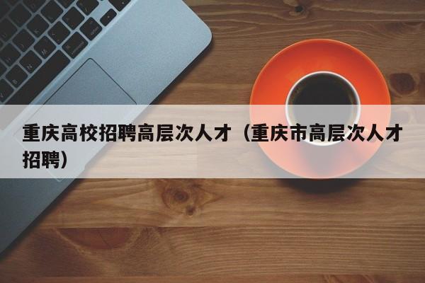 重庆高校招聘高层次人才（重庆市高层次人才招聘）-第1张图片-大学教师招聘
