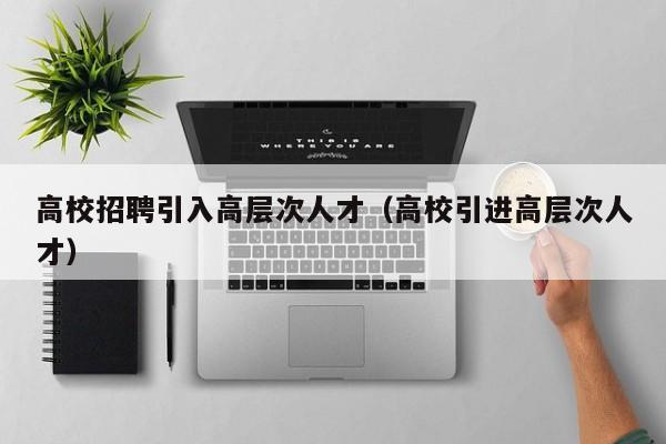 高校招聘引入高层次人才（高校引进高层次人才）-第1张图片-大学教师招聘