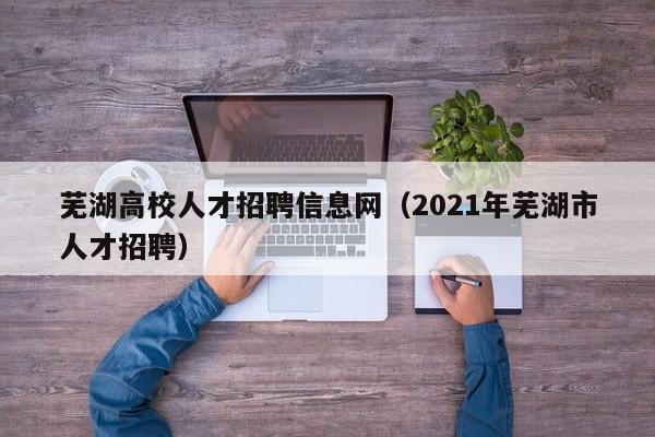 芜湖高校人才招聘信息网（2021年芜湖市人才招聘）-第1张图片-大学教师招聘