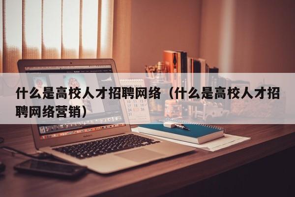 什么是高校人才招聘网络（什么是高校人才招聘网络营销）-第1张图片-大学教师招聘