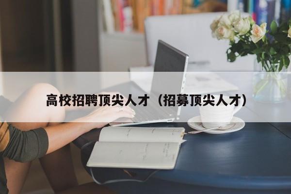 高校招聘顶尖人才（招募顶尖人才）-第1张图片-大学教师招聘