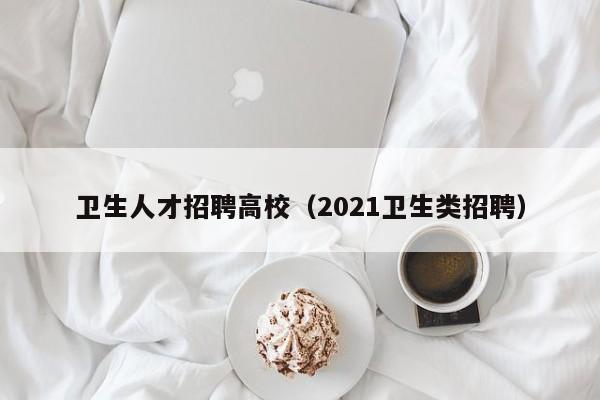 卫生人才招聘高校（2021卫生类招聘）-第1张图片-大学教师招聘