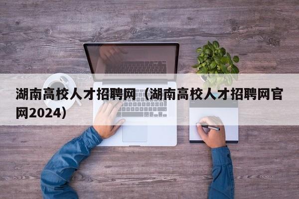 湖南高校人才招聘网（湖南高校人才招聘网官网2024）-第1张图片-大学教师招聘
