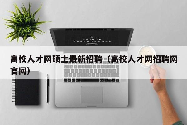 高校人才网硕士最新招聘（高校人才网招聘网官网）-第1张图片-大学教师招聘