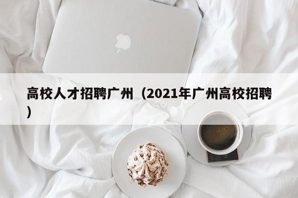 高校人才招聘广州（2021年广州高校招聘）-第1张图片-大学教师招聘