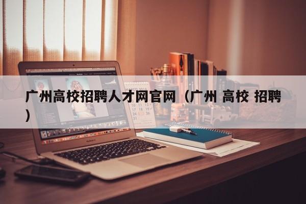 广州高校招聘人才网官网（广州 高校 招聘）-第1张图片-大学教师招聘